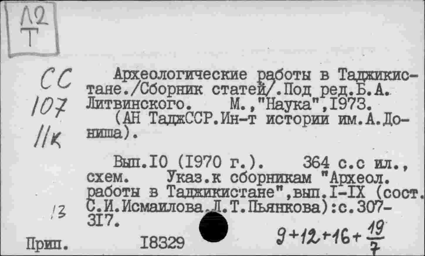 ﻿сс
Ю7 /к
Археологические работы в Таджикистане. /Сборник статей/.Под ред.Б.А. Литвинского. М.,"Наука",1973.
(АН ТаджССР.Ин-т истории им.А.До-ниша).
Выл.10 (1970 г.).	364 с.с ил.,
схем. Указ.к сборникам "Археол. работы в Таджикистане",выл.I-IX (сост. С.И.Исмаилова jl.T. Пьянкова): с. 307-
Прип.18329